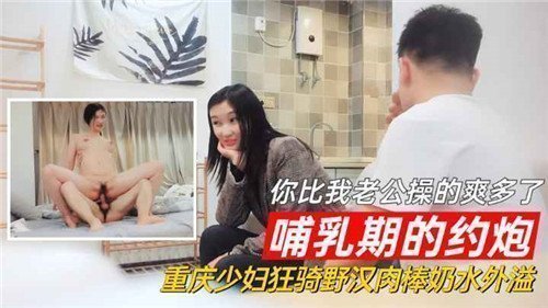 重庆哺乳期少妇约炮狂野激情，野汉肉棒猛操爽过老公，奶水外溢诱惑四射